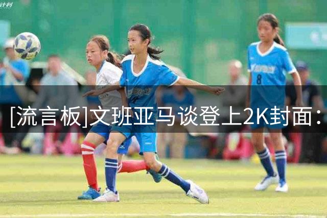 [流言板]文班亚马谈登上2K封面：这是一个重要里程碑，也是一件好事